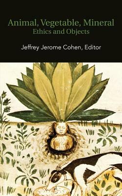 Animal, Vegetable, Mineral: Ethics and Objects by Jeffrey Jerome Cohen