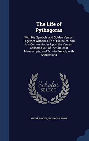 The Life of Pythagoras: With His Symbols and Golden Verses. Together With the Life of Hierocles, and His Commentaries Upon the Verses. Collected Out of the Choicest Manuscripts, and Tr. Into French, With Annotations by Nicholas Rowe, André Dacier