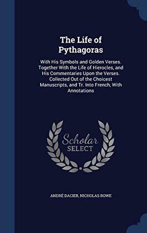 The Life of Pythagoras: With His Symbols and Golden Verses. Together With the Life of Hierocles, and His Commentaries Upon the Verses. Collected Out of the Choicest Manuscripts, and Tr. Into French, With Annotations by André Dacier, Nicholas Rowe