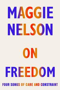 On Freedom: Four Songs of Care and Constraint by Maggie Nelson