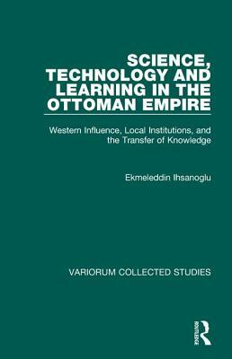 Science, Technology and Learning in the Ottoman Empire: Western Influence, Local Institutions, and the Transfer of Knowledge by Ekmeleddin &#304;hsano&#287;lu