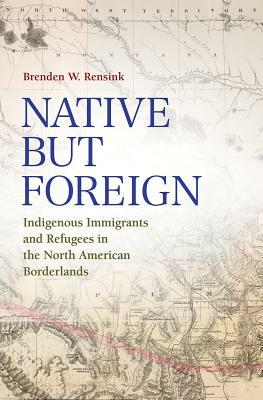 Native But Foreign: Indigenous Immigrants and Refugees in the North American Borderlands by Brenden W. Rensink