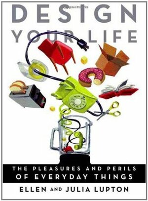 Design Your Life: The Pleasures and Perils of Everyday Things by Julia Lupton, Ellen Lupton