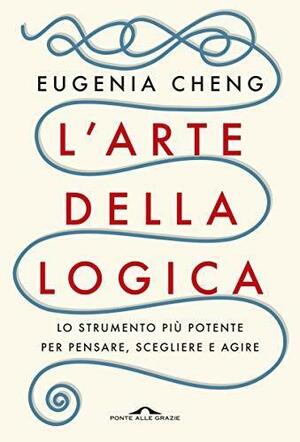 L'arte della logica: Lo strumento più potente per pensare, scegliere e agire by Eugenia Cheng