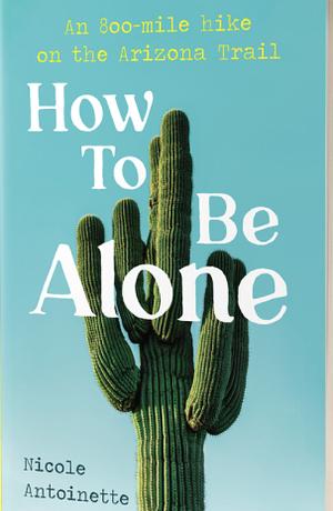 How To Be Alone: an 800-mile hike on the Arizona Trail by Nicole Antoinette