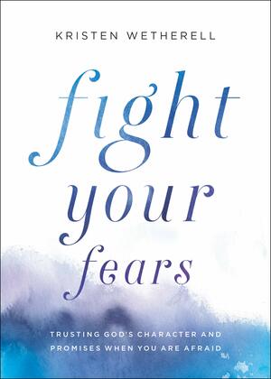Fight Your Fears: Trusting God's Character and Promises When You Are Afraid by Kristen Wetherell