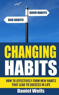 Changing Habits: How to Effectively Form New Habits that Lead to Success in Life by Daniel Wells