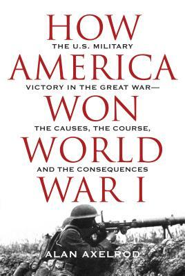 How America Won World War I: The U.S. Military Victory in the Great War--The Causes, the Course, and the Consequences by Alan Axelrod
