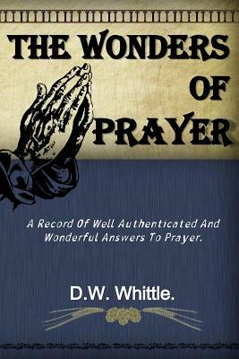 The Wonders of Prayer: A Record Of Well Authenticated And Wonderful Answers To Prayer. by D. W. Whittle