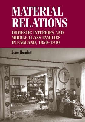 Material Relations: Domestic Interiors and Middle-Class Families in England, 1850-1910 by Jane Hamlett