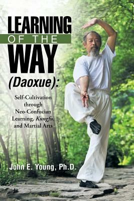 Learning of the Way (Daoxue): Self-Cultivation through Neo-Confucian Learning, Kungfu, and Martial Arts by John E. Young