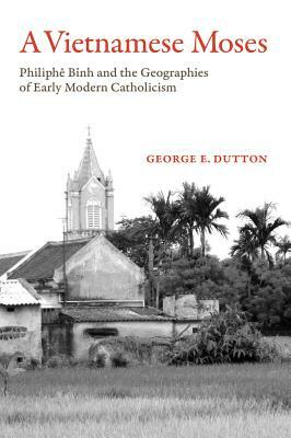 A Vietnamese Moses: Philiphe Binh and the Geographies of Early Modern Catholicism by George E. Dutton