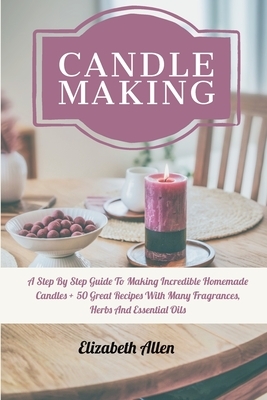 Candle Making: A Step By Step Guide To Making Incredible Homemade Candles + 50 Great Recipes With Many Fragrances, Herbs And Essentia by Elizabeth Allen