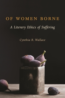 Of Women Borne: A Literary Ethics of Suffering by Cynthia Wallace