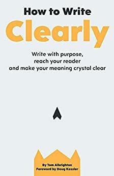 How to Write Clearly: Write with purpose, reach your reader and make your meaning crystal clear by Tom Albrighton, Doug Kessler