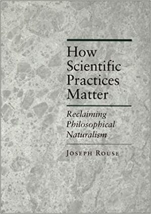 How Scientific Practices Matter: Reclaiming Philosophical Naturalism by Joseph Rouse