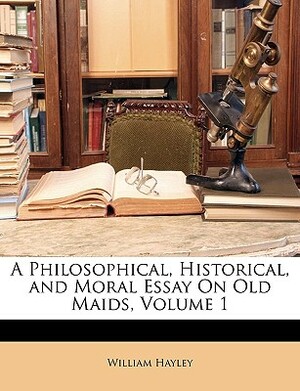 A Philosophical, Historical, and Moral Essay on Old Maids, Vol. 2 of 3 by William Hayley