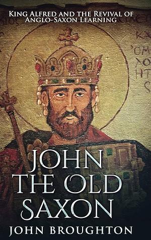 John The Old Saxon: King Alfred and the Revival of Anglo-Saxon Learning by John Broughton
