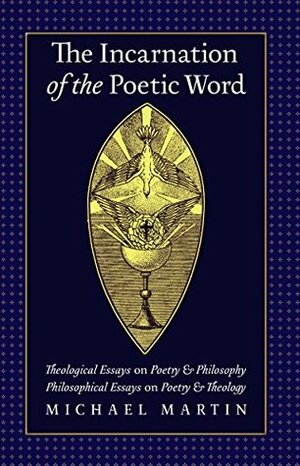 The Incarnation of the Poetic Word: Theological Essays on Poetry & Philosophy • Philosophical Essays on Poetry & Theology by William Desmond, Michael Martin