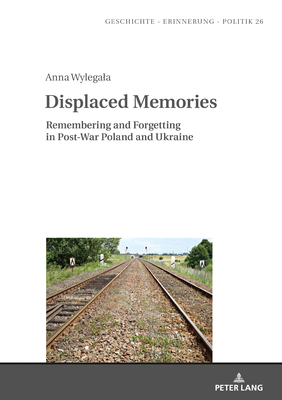 Displaced Memories: Remembering and Forgetting in Post-War Poland and Ukraine by Anna Wylegala