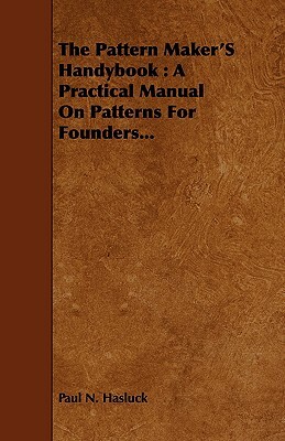 The Pattern Maker's Handybook: A Practical Manual on Patterns for Founders... by Paul N. Hasluck