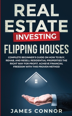 Real Estate Investing - Flipping Houses: Complete Beginner's Guide on How to Buy, Rehab, and Resell Residential Properties the Right Way for Profit. A by James Connor