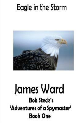 Eagle in the Storm: Bob Steck's 'adventures of a spymaster' - Book One by James Ward