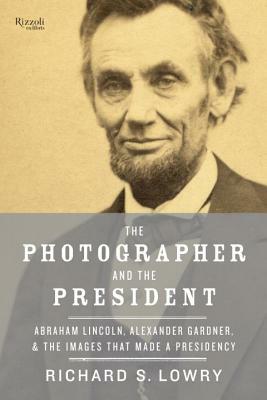 The Photographer and the President: Abraham Lincoln, Alexander Gardner, and the Images That Made a Presidency by Richard Lowry