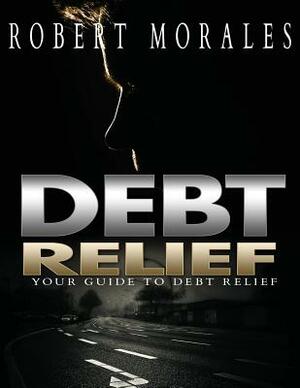 Debt Relief: Your Guide To Debt Relief by Robert Morales
