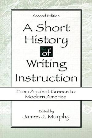 A Short History of Writing Instruction: From Ancient Greece To Modern America by James J. Murphy, James J. Murphy