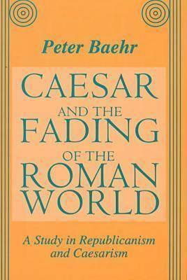 Caesar and the Fading of the Roman World: A Study in Republicanism and Caesarism by Peter Baehr