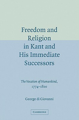 Freedom and Religion in Kant and His Immediate Successors: The Vocation of Humankind, 1774-1800 by George Di Giovanni, George Di Giovanni