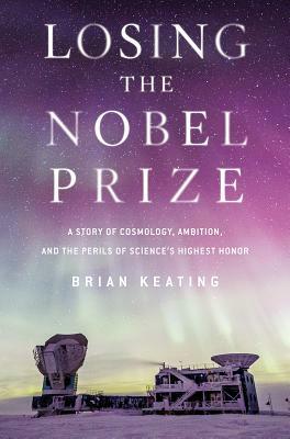 Losing the Nobel Prize: A Story of Cosmology, Ambition, and the Perils of Science's Highest Honor by Brian Keating