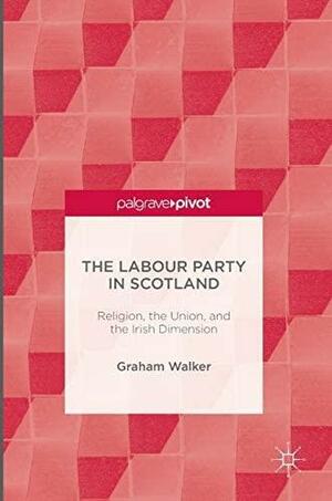 The Labour Party in Scotland: Religion, the Union, and the Irish Dimension by Graham Walker