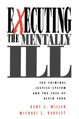 Executing the Mentally Ill: The Criminal Justice System and the Case of Alvin Ford by Kent Miller, Michael L. Radelet