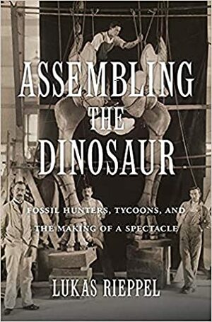 Assembling the Dinosaur: Fossil Hunters, Tycoons, and the Making of a Spectacle by Lukas Rieppel