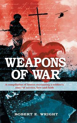Weapons of War: A Compilation of Letters Recounting a Soldier's Story of Service, Love and Faith. by Robert E. Wright