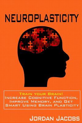 Neuroplasticity: Train your brain! Increase Cognitive Function, Improve Memory, and Get Smart using Brain Plasticity by Jordan Jacobs