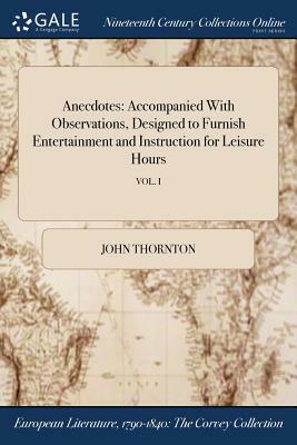 Anecdotes: Accompanied with Observations, Designed to Furnish Entertainment and Instruction for Leisure Hours; Vol. I by John Thornton