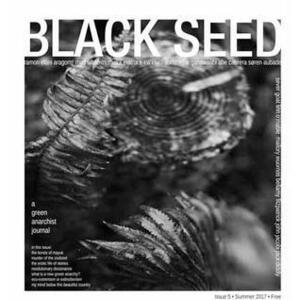 Black Seed: A Green Anarchist Journal, Issue 5 by Dominque Ganawaabi, s-kw'etu?, Dot Matrix, Bellamy Fitzpatrick, Linn O'Mable, Mallory Wuornos, Rhyd Wildermuth, Abe Cabrera, Ramon Elani, Jack Diddly, John Jacobi, Sever Goat, Soren Aubade, Aragorn!