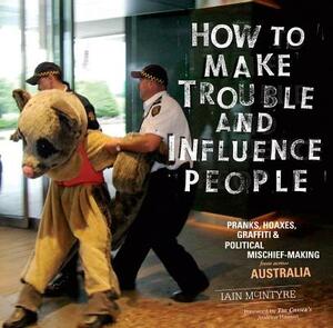 How to Make Trouble and Influence People: Pranks, Protests, Graffiti & Political Mischief-Making from Across Australia by Iain McIntyre