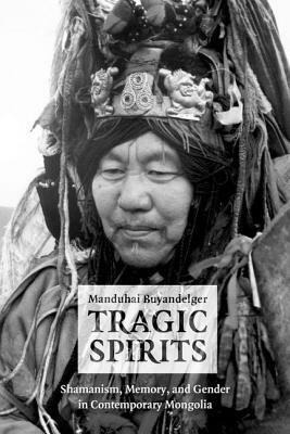Tragic Spirits: Shamanism, Memory, and Gender in Contemporary Mongolia by Manduhai Buyandelger