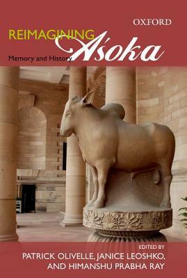 Reimagining Asoka Memory and History by Himanshu Prabha Ray, Janice Leoshko, Patrick Olivelle