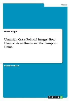 Ukrainian Crisis Political Images. How Ukraine views Russia and the European Union by Olena Kagui