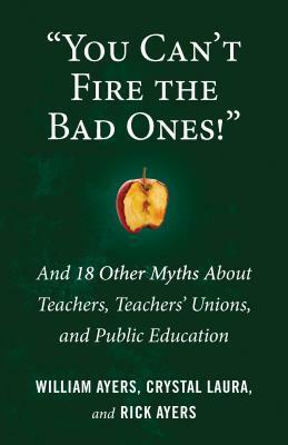 You Can't Fire the Bad Ones!: And 18 Other Myths about Teachers, Teachers Unions, and Public Education by Rick Ayers, Crystal Laura, William Ayers