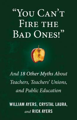 You Can't Fire the Bad Ones!: And 18 Other Myths about Teachers, Teachers Unions, and Public Education by Crystal Laura, William Ayers, Rick Ayers