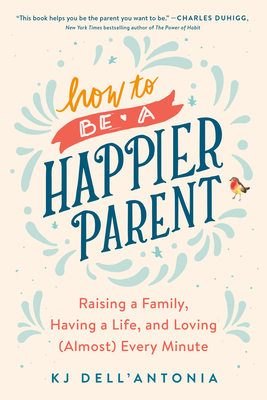 How to Be a Happier Parent: Raising a Family, Having a Life, and Loving (Almost) Every Minute by Kj Dell'antonia