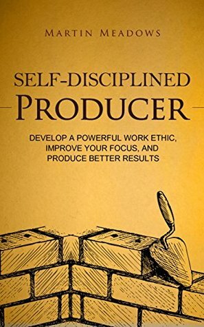 Self-Disciplined Producer: Develop a Powerful Work Ethic, Improve Your Focus, and Produce Better Results by Martin Meadows