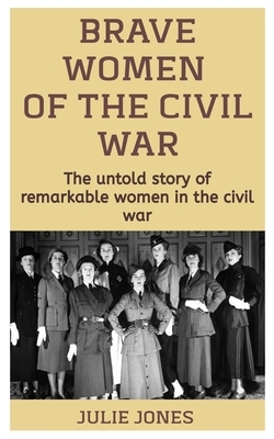 Brave Women Of The Civil War: The Untold Story Of Remarkable Women In The Civil War by Julie Jones