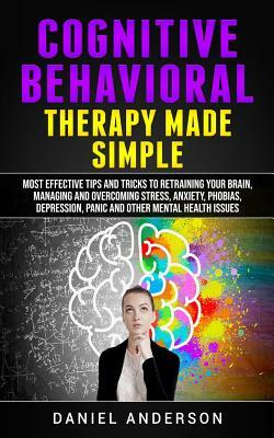 Cognitive Behavioral Therapy Made Simple: Most Effective Tips and Tricks to Retraining Your Brain, Managing and Overcoming Stress, Anxiety, Phobias, D by Daniel Anderson